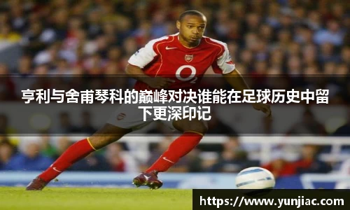 亨利与舍甫琴科的巅峰对决谁能在足球历史中留下更深印记